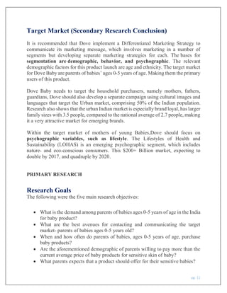 pg. 11
Target Market (Secondary Research Conclusion)
It is recommended that Dove implement a Differentiated Marketing Strategy to
communicate its marketing message, which involves marketing in a number of
segments but developing separate marketing strategies for each. The bases for
segmentation are demographic, behavior, and psychographic. The relevant
demographic factors for this product launch are age and ethnicity. The target market
for Dove Baby are parents of babies’ ages 0-5 years of age. Making them the primary
users of this product.
Dove Baby needs to target the household purchasers, namely mothers, fathers,
guardians, Dove should also develop a separate campaign using cultural images and
languages that target the Urban market, comprising 50% of the Indian population.
Research also shows that the urban Indian market is especially brand loyal, has larger
family sizes with 3.5 people, compared to the national average of 2.7 people, making
it a very attractive market for emerging brands.
Within the target market of mothers of young Babies,Dove should focus on
psychographic variables, such as lifestyle. The Lifestyles of Health and
Sustainability (LOHAS) is an emerging psychographic segment, which includes
nature- and eco-conscious consumers. This $200+ Billion market, expecting to
double by 2017, and quadruple by 2020.
PRIMARY RESEARCH
Research Goals
The following were the five main research objectives:
 What is the demand among parents of babies ages 0-5 years of age in the India
for baby product?
 What are the best avenues for contacting and communicating the target
market- parents of babies ages 0-5 years old?
 When and how often do parents of babies, ages 0-5 years of age, purchase
baby products?
 Are the aforementioned demographic of parents willing to pay more than the
current average price of baby products for sensitive skin of baby?
 What parents expects that a product should offer for their sensitive babies?
 