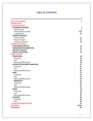 pg. 2
TABLE OF CONTENTS
EXECUTIVE SUMMARY 3
INTRODUCTION
SITUATION ANALYSIS
SECONDARY RESEARCH 5
SWOT Analysis 6
STP/Competitor Analysis 7-10
Target Market 11
PRIMARY RESEARCH
Research Goals 11
Research Design 12
Primary Conclusions 12
MARKETING STRATEGY
POSITIONING STRATEGY 13
COMMUNICATION OBJECTIVES 13
MESSAGE STRATEGY 14
BUDGET ALLOCATION 15
MEDIA STRATEGY
PROMOTIONS 18
Reasoning 19
Cost 20
Measuring Effectiveness 20
INTERACTIVE/INTERNET MARKETING 21
Reasoning 21
Cost 21
Measuring Effectiveness 22
PRINT 22
Reasoning 23
Cost 23
Measuring Effectiveness 24
BROADCAST 24
Reasoning 24
Cost 25
Measuring Effectiveness 25
RADIO 25
Reasoning 25
Cost 25
Measuring Effectiveness 25
OUTDOOR 26
Reasoning 26
Cost 26
CLOSING RECOMMENDATIONS 27
APPENDICES 28-39
REFERENCES 40
 