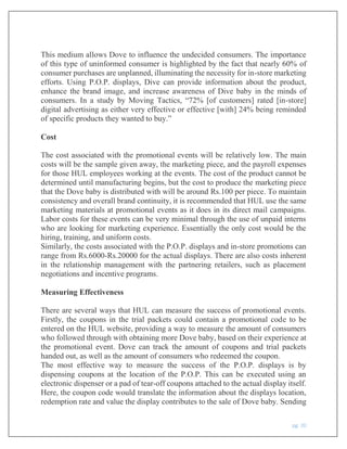 pg. 20
This medium allows Dove to influence the undecided consumers. The importance
of this type of uninformed consumer is highlighted by the fact that nearly 60% of
consumer purchases are unplanned, illuminating the necessity for in-store marketing
efforts. Using P.O.P. displays, Dive can provide information about the product,
enhance the brand image, and increase awareness of Dive baby in the minds of
consumers. In a study by Moving Tactics, “72% [of customers] rated [in-store]
digital advertising as either very effective or effective [with] 24% being reminded
of specific products they wanted to buy.”
Cost
The cost associated with the promotional events will be relatively low. The main
costs will be the sample given away, the marketing piece, and the payroll expenses
for those HUL employees working at the events. The cost of the product cannot be
determined until manufacturing begins, but the cost to produce the marketing piece
that the Dove baby is distributed with will be around Rs.100 per piece. To maintain
consistency and overall brand continuity, it is recommended that HUL use the same
marketing materials at promotional events as it does in its direct mail campaigns.
Labor costs for these events can be very minimal through the use of unpaid interns
who are looking for marketing experience. Essentially the only cost would be the
hiring, training, and uniform costs.
Similarly, the costs associated with the P.O.P. displays and in-store promotions can
range from Rs.6000-Rs.20000 for the actual displays. There are also costs inherent
in the relationship management with the partnering retailers, such as placement
negotiations and incentive programs.
Measuring Effectiveness
There are several ways that HUL can measure the success of promotional events.
Firstly, the coupons in the trial packets could contain a promotional code to be
entered on the HUL website, providing a way to measure the amount of consumers
who followed through with obtaining more Dove baby, based on their experience at
the promotional event. Dove can track the amount of coupons and trial packets
handed out, as well as the amount of consumers who redeemed the coupon.
The most effective way to measure the success of the P.O.P. displays is by
dispensing coupons at the location of the P.O.P. This can be executed using an
electronic dispenser or a pad of tear-off coupons attached to the actual display itself.
Here, the coupon code would translate the information about the displays location,
redemption rate and value the display contributes to the sale of Dove baby. Sending
 