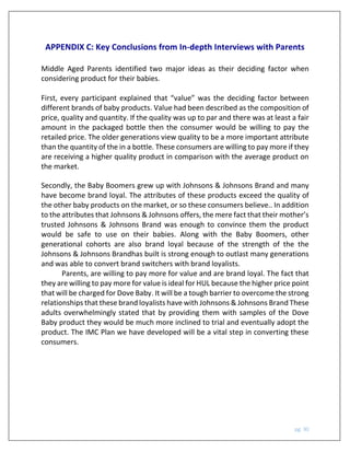 pg. 30
APPENDIX C: Key Conclusions from In-depth Interviews with Parents
Middle Aged Parents identified two major ideas as their deciding factor when
considering product for their babies.
First, every participant explained that “value” was the deciding factor between
different brands of baby products. Value had been described as the composition of
price, quality and quantity. If the quality was up to par and there was at least a fair
amount in the packaged bottle then the consumer would be willing to pay the
retailed price. The older generations view quality to be a more important attribute
than the quantity of the in a bottle. These consumers are willing to pay more if they
are receiving a higher quality product in comparison with the average product on
the market.
Secondly, the Baby Boomers grew up with Johnsons & Johnsons Brand and many
have become brand loyal. The attributes of these products exceed the quality of
the other baby products on the market, or so these consumers believe.. In addition
to the attributes that Johnsons & Johnsons offers, the mere fact that their mother’s
trusted Johnsons & Johnsons Brand was enough to convince them the product
would be safe to use on their babies. Along with the Baby Boomers, other
generational cohorts are also brand loyal because of the strength of the the
Johnsons & Johnsons Brandhas built is strong enough to outlast many generations
and was able to convert brand switchers with brand loyalists.
Parents, are willing to pay more for value and are brand loyal. The fact that
they are willing to pay more for value is ideal for HUL because the higher price point
that will be charged for Dove Baby. It will be a tough barrier to overcome the strong
relationships that these brand loyalists have with Johnsons & Johnsons Brand These
adults overwhelmingly stated that by providing them with samples of the Dove
Baby product they would be much more inclined to trial and eventually adopt the
product. The IMC Plan we have developed will be a vital step in converting these
consumers.
 