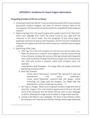 pg. 38
APPENDIX K: Guidelines for Search Engine Optimization1
The guiding principles of SEO are as follows:
1. Choosing the best Key Words: To do so choose key words that fit your product
description, product category, and areas of common interest. Data on the
most popular of those words can be learned from using WordTracker keyword
research.
2. Optimizing Page Text: the search engine web crawlers search only “plain text”
within your webpage then match the words found on your sight with the
relevance to the search made. The first paragraph of your home page is
especially important to load up with keywords, and the inclusion of keywords
frequently throughout all of the text will increase your websites search engine
rankings.
3. Optimizing HTML Code:
a. Title Tag: this is the first sentence an Internet user will see when your
Web site comes up in a search, and it appears in the bar across the top
of your browser window. Be sure your title tag includes both keywords
and a solid marketing message that will encourage users to click to your
site. Start with service or product, rather than company name. For
example-
<title>Berkley Web Strategies - San Diego Web site design and Online
Marketing company</title>
b. Beta Tag: Example:
<meta name="description" content="We specialize in web site
development and online marketing">
<meta name="keywords" content="web site design, online
marketing, San Diego web site designer, San Diego web site
development, online marketing consultant, …">
c. ALT Tags on Images: Make sure to tag each product image with text of
what the image is- this is yet another opportunity to fill your site with
more of the keywords that will direct internet users to your webpage
as well as allowing the image to be included in image based searches.
d. Include a Site Map on your webpage. This done in two fashions, either
by creating a site map tab and thereby having a whole page dedicated
 