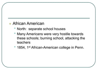  African American
• North: separate school houses
• Many Americans were very hostile towards
these schools; burning school, attacking the
teachers
• 1854, 1st African-American college in Penn.
 