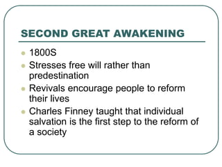 SECOND GREAT AWAKENING
 1800S
 Stresses free will rather than
predestination
 Revivals encourage people to reform
their lives
 Charles Finney taught that individual
salvation is the first step to the reform of
a society
 