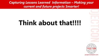 Think about that!!!!
Capturing Lessons Learned Information – Making your
current and future projects Smarter!
 