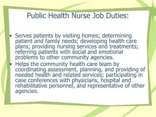 Public Health Nurse Job Duties:
• Serves patients by visiting homes; determining
patient and family needs; developing health care
plans; providing nursing services and treatments;
referring patients with social and emotional
problems to other community agencies.
• Helps the community health care team by
coordinating assessment, planning, and providing of
needed health and related services; participating in
case conferences with physicians, hospital and
rehabilitative personnel, and representative of other
agencies.
 