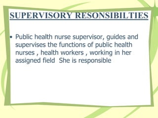 SUPERVISORY RESONSIBILTIES
• Public health nurse supervisor, guides and
supervises the functions of public health
nurses , health workers , working in her
assigned field She is responsible
 