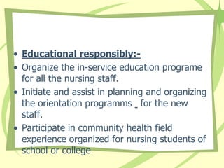 • Educational responsibly:-
• Organize the in-service education programe
for all the nursing staff.
• Initiate and assist in planning and organizing
the orientation programms for the new
staff.
• Participate in community health field
experience organized for nursing students of
school or college
 