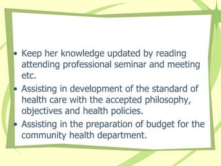 • Keep her knowledge updated by reading
attending professional seminar and meeting
etc.
• Assisting in development of the standard of
health care with the accepted philosophy,
objectives and health policies.
• Assisting in the preparation of budget for the
community health department.
 