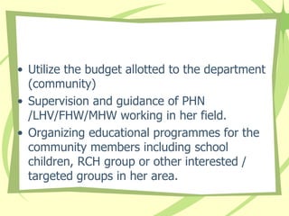 • Utilize the budget allotted to the department
(community)
• Supervision and guidance of PHN
/LHV/FHW/MHW working in her field.
• Organizing educational programmes for the
community members including school
children, RCH group or other interested /
targeted groups in her area.
 