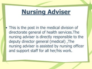 Nursing Adviser
• This is the post in the medical division of
directorate general of health services.The
nursing adviser is directly responsible to the
deputy director general (medical) ,The
nursing adviser is assisted by nursing officer
and support staff for all her/his work.
 