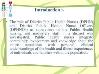 Introduction :-
• The role of District Public Health Nurses (DPHN)
and District Public Health Nurse Officers
(DPHNOs) as supervisors of the Public Health
nursing and midwifery staff in a district was
investigated. Public health nurses integrate
community involvement and knowledge about the
entire population with personal, clinical
understandings of the health and illness experiences
of individuals and families within the population.
 