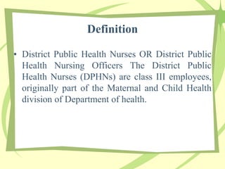 Definition
• District Public Health Nurses OR District Public
Health Nursing Officers The District Public
Health Nurses (DPHNs) are class III employees,
originally part of the Maternal and Child Health
division of Department of health.
 
