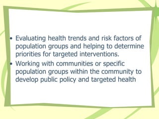 • Evaluating health trends and risk factors of
population groups and helping to determine
priorities for targeted interventions.
• Working with communities or specific
population groups within the community to
develop public policy and targeted health
 