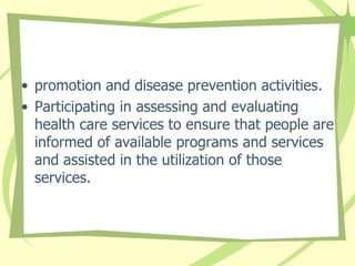 • promotion and disease prevention activities.
• Participating in assessing and evaluating
health care services to ensure that people are
informed of available programs and services
and assisted in the utilization of those
services.
 