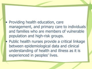 • Providing health education, care
management, and primary care to individuals
and families who are members of vulnerable
population and high-risk groups.
• Public health nurses provide a critical linkage
between epidemiological data and clinical
understanding of health and illness as it is
experienced in peoples’ lives.
 