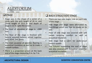 AUDITORIUM
(CAPACITY :- 1050)
STAGE
• Stage was in the shape of a sector of a
circle with the arch length of 26 m. and
Chord length of 23.6 m. and depth of
stage is 12 m. upto the screen.
• The level of elevation of stage is +900
mm.
• The floor of the stage is finished with
natural wooden battens, joined together
with DOVE TAIL joints.
• The main purpose of wooden flooring is
acoustical insulation as well as to make a
smooth surface.
• There is a projection screen at the back
end of the stage measuring 9 m. by 7 m.
 BACK STAGE/SIDE STAGE
• There are two side stages, one on each side
of the stage.
• Side stage and stage were bifurcated by
Fins/Wings which are free to rotate on its
axis.
• Floor of side stage was covered with soft
carpet ensuring comfort as well as
acoustical insulation.
• Side stage had a cabin for audio-visual
control system.
• The Column supporting the roof of stage
was also covered with Acoustical carpet for
acoustical insulation.
ARCHITECTURAL DESIGN SCIENTIFIC CONVENTION CENTRE
 