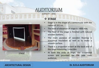 ARCHITECTURAL DESIGN Dr. B.R.A AUDITORIUM
AUDITORIUM
(CAPACITY :- 2650)
 STAGE
• Stage is in the shape of a semicircular with the
radius of 10.5 m.
• The level of elevation of stage is +900 mm.
• The floor of the stage is finished with natural
wooden battens.
• The main purpose of wooden flooring is
acoustical insulation as well as to make a
smooth surface.
• There is a projection screen at the back end of
the stage measuring 12mx18m.
• At both the ends of stage, the suspended
screen are provided for the side rows
audience.
STAGE
 