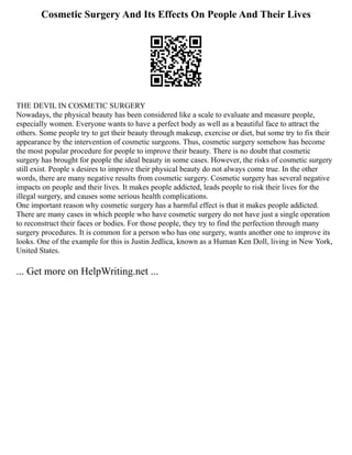 Cosmetic Surgery And Its Effects On People And Their Lives
THE DEVIL IN COSMETIC SURGERY
Nowadays, the physical beauty has been considered like a scale to evaluate and measure people,
especially women. Everyone wants to have a perfect body as well as a beautiful face to attract the
others. Some people try to get their beauty through makeup, exercise or diet, but some try to fix their
appearance by the intervention of cosmetic surgeons. Thus, cosmetic surgery somehow has become
the most popular procedure for people to improve their beauty. There is no doubt that cosmetic
surgery has brought for people the ideal beauty in some cases. However, the risks of cosmetic surgery
still exist. People s desires to improve their physical beauty do not always come true. In the other
words, there are many negative results from cosmetic surgery. Cosmetic surgery has several negative
impacts on people and their lives. It makes people addicted, leads people to risk their lives for the
illegal surgery, and causes some serious health complications.
One important reason why cosmetic surgery has a harmful effect is that it makes people addicted.
There are many cases in which people who have cosmetic surgery do not have just a single operation
to reconstruct their faces or bodies. For those people, they try to find the perfection through many
surgery procedures. It is common for a person who has one surgery, wants another one to improve its
looks. One of the example for this is Justin Jedlica, known as a Human Ken Doll, living in New York,
United States.
... Get more on HelpWriting.net ...
 