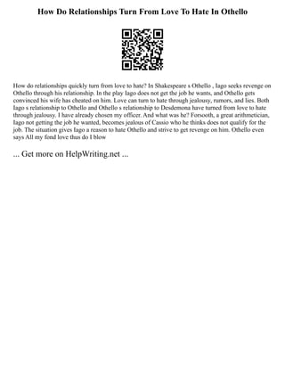 How Do Relationships Turn From Love To Hate In Othello
How do relationships quickly turn from love to hate? In Shakespeare s Othello , Iago seeks revenge on
Othello through his relationship. In the play Iago does not get the job he wants, and Othello gets
convinced his wife has cheated on him. Love can turn to hate through jealousy, rumors, and lies. Both
Iago s relationship to Othello and Othello s relationship to Desdemona have turned from love to hate
through jealousy. I have already chosen my officer. And what was he? Forsooth, a great arithmetician,
Iago not getting the job he wanted, becomes jealous of Cassio who he thinks does not qualify for the
job. The situation gives Iago a reason to hate Othello and strive to get revenge on him. Othello even
says All my fond love thus do I blow
... Get more on HelpWriting.net ...
 
