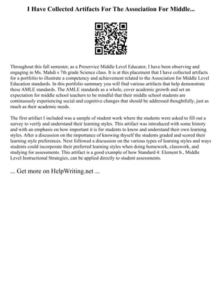 I Have Collected Artifacts For The Association For Middle...
Throughout this fall semester, as a Preservice Middle Level Educator, I have been observing and
engaging in Ms. Mahdi s 7th grade Science class. It is at this placement that I have collected artifacts
for a portfolio to illustrate a competency and achievement related to the Association for Middle Level
Education standards. In this portfolio summary you will find various artifacts that help demonstrate
these AMLE standards. The AMLE standards as a whole, cover academic growth and set an
expectation for middle school teachers to be mindful that their middle school students are
continuously experiencing social and cognitive changes that should be addressed thoughtfully, just as
much as their academic needs.
The first artifact I included was a sample of student work where the students were asked to fill out a
survey to verify and understand their learning styles. This artifact was introduced with some history
and with an emphasis on how important it is for students to know and understand their own learning
styles. After a discussion on the importance of knowing thyself the students graded and scored their
learning style preferences. Next followed a discussion on the various types of learning styles and ways
students could incorporate their preferred learning styles when doing homework, classwork, and
studying for assessments. This artifact is a good example of how Standard 4: Element b., Middle
Level Instructional Strategies, can be applied directly to student assessments.
... Get more on HelpWriting.net ...
 
