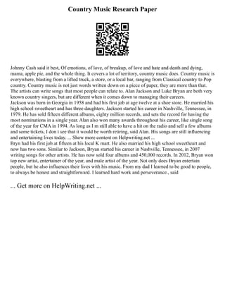 Country Music Research Paper
Johnny Cash said it best, Of emotions, of love, of breakup, of love and hate and death and dying,
mama, apple pie, and the whole thing. It covers a lot of territory, country music does. Country music is
everywhere, blasting from a lifted truck, a store, or a local bar, ranging from Classical country to Pop
country. Country music is not just words written down on a piece of paper, they are more than that.
The artists can write songs that most people can relate to. Alan Jackson and Luke Bryan are both very
known country singers, but are different when it comes down to managing their careers.
Jackson was born in Georgia in 1958 and had his first job at age twelve at a shoe store. He married his
high school sweetheart and has three daughters. Jackson started his career in Nashville, Tennessee, in
1979. He has sold fifteen different albums, eighty million records, and sets the record for having the
most nominations in a single year. Alan also won many awards throughout his career, like single song
of the year for CMA in 1994. As long as I m still able to have a hit on the radio and sell a few albums
and some tickets, I don t see that it would be worth retiring, said Alan. His songs are still influencing
and entertaining lives today. ... Show more content on Helpwriting.net ...
Bryn had his first job at fifteen at his local K mart. He also married his high school sweetheart and
now has two sons. Similar to Jackson, Bryan started his career in Nashville, Tennessee, in 2007
writing songs for other artists. He has now sold four albums and 450,000 records. In 2012, Bryan won
top new artist, entertainer of the year, and male artist of the year. Not only does Bryan entertain
people, but he also influences their lives with his music. From my dad I learned to be good to people,
to always be honest and straightforward. I learned hard work and perseverance., said
... Get more on HelpWriting.net ...
 