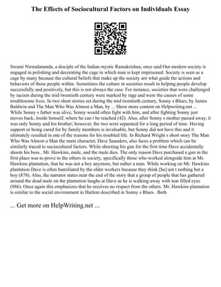 The Effects of Sociocultural Factors on Individuals Essay
Swami Nirmalananda, a disciple of the Indian mystic Ramakrishna, once said Our modern society is
engaged in polishing and decorating the cage in which man is kept imprisoned. Society is seen as a
cage by many because the cultural beliefs that make up the society are what guide the actions and
behaviors of those people within. Sometimes the culture in societies result in helping people develop
successfully and positively, but this is not always the case. For instance, societies that were challenged
by racism during the mid twentieth century were marked by rage and were the causes of some
troublesome lives. In two short stories set during the mid twentieth century, Sonny s Blues, by James
Baldwin and The Man Who Was Almost a Man, by ... Show more content on Helpwriting.net ...
While Sonny s father was alive, Sonny would often fight with him, and after fighting Sonny just
moves back, inside himself, where he can t be reached (42). Also, after Sonny s mother passed away, it
was only Sonny and his brother; however, the two were separated for a long period of time. Having
support or being cared for by family members is invaluable, but Sonny did not have this and it
ultimately resulted in one of the reasons for his troubled life. In Richard Wright s short story The Man
Who Was Almost a Man the main character, Dave Saunders, also faces a problem which can be
similarly traced to sociocultural factors. While shooting his gun for the first time Dave accidentally
shoots his boss , Mr. Hawkins, mule, and the mule dies. The only reason Dave purchased a gun in the
first place was to prove to the others in society, specifically those who worked alongside him at Mr.
Hawkins plantation, that he was not a boy anymore, but rather a man. While working on Mr. Hawkins
plantation Dave is often humiliated by the older workers because they think [he] ain t nothing but a
boy (878). Also, the narrator states near the end of the story that a group of people that has gathered
around the dead mule on the plantation laughs at Dave as he is walking away with tear filled eyes
(886). Once again this emphasizes that he receives no respect from the others. Mr. Hawkins plantation
is similar to the social environment in Harlem described in Sonny s Blues . Both
... Get more on HelpWriting.net ...
 