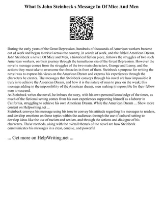 What Is John Steinbeck s Message In Of Mice And Men
During the early years of the Great Depression, hundreds of thousands of American workers became
out of work and began to travel across the country, in search of work, and the fabled American Dream.
John Steinbeck s novel, Of Mice and Men, a historical fiction piece, follows the struggles of two such
American workers, on their journey through the tumultuous era of the Great Depression. However the
novel s message comes from the struggles of the two main characters, George and Lenny, and the
actions they must take to overcome the obstacles in front of them. Steinbeck s purpose for writing the
novel was to express his views on the American Dream and express his experiences through the
characters he creates. The messages that Steinbeck conveys through his novel are how impossible it
truly is to achieve the American Dream, and how it is the nature of man to prey on the weak; this
message adding to the impossibility of the American dream, men making it impossible for their fellow
man to succeed.
As Steinbeck writes the novel, he imbues the story, with his own personal knowledge of the times, as
much of the fictional setting comes from his own experiences supporting himself as a laborer in
California, struggling to achieve his own American Dream. While the American Dream ... Show more
content on Helpwriting.net ...
Steinbeck conveys his message using his tone to convey his attitude regarding his messages to readers,
and develop emotions on those topics within the audience; through the use of cultural setting to
develop ideas like the use of racism and sexism, and through the actions and dialogue of his
characters. These methods, along with the overall themes of the novel are how Steinbeck
communicates his messages in a clear, concise, and powerful
... Get more on HelpWriting.net ...
 
