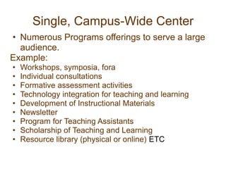 Single, Campus-Wide Center
• Numerous Programs offerings to serve a large
audience.
Example:
• Workshops, symposia, fora
• Individual consultations
• Formative assessment activities
• Technology integration for teaching and learning
• Development of Instructional Materials
• Newsletter
• Program for Teaching Assistants
• Scholarship of Teaching and Learning
• Resource library (physical or online) ETC
 