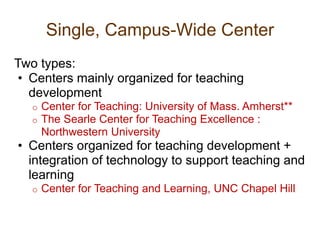 Single, Campus-Wide Center
Two types:
• Centers mainly organized for teaching
development
o Center for Teaching: University of Mass. Amherst**
o The Searle Center for Teaching Excellence :
Northwestern University
• Centers organized for teaching development +
integration of technology to support teaching and
learning
o Center for Teaching and Learning, UNC Chapel Hill
 
