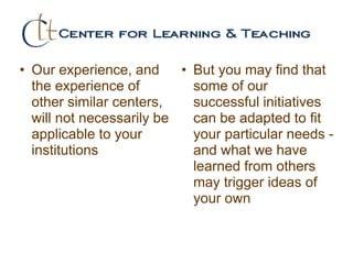 • Our experience, and
the experience of
other similar centers,
will not necessarily be
applicable to your
institutions
• But you may find that
some of our
successful initiatives
can be adapted to fit
your particular needs -
and what we have
learned from others
may trigger ideas of
your own
 