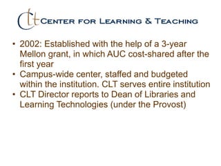 • 2002: Established with the help of a 3-year
Mellon grant, in which AUC cost-shared after the
first year
• Campus-wide center, staffed and budgeted
within the institution. CLT serves entire institution
• CLT Director reports to Dean of Libraries and
Learning Technologies (under the Provost)
 