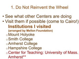 1. Do Not Reinvent the Wheel
• See what other Centers are doing
• Visit them if possible (come to Cairo!)
Institutions I visited
(arranged by Mellon Foundation)
oMount Holyoke
oSmith College
oAmherst College
oHampshire College
oCenter for Teaching: University of Mass.
Amherst**
 
