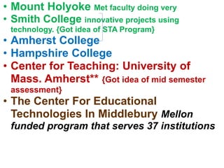 • Mount Holyoke Met faculty doing very
• Smith College innovative projects using
technology. {Got idea of STA Program}
• Amherst College
• Hampshire College
• Center for Teaching: University of
Mass. Amherst** {Got idea of mid semester
assessment}
• The Center For Educational
Technologies In Middlebury Mellon
funded program that serves 37 institutions
 