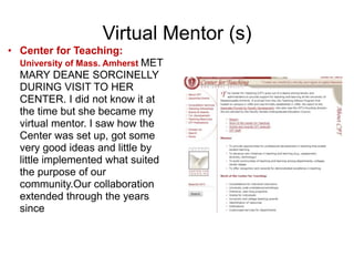 Virtual Mentor (s)
• Center for Teaching:
University of Mass. Amherst MET
MARY DEANE SORCINELLY
DURING VISIT TO HER
CENTER. I did not know it at
the time but she became my
virtual mentor. I saw how the
Center was set up, got some
very good ideas and little by
little implemented what suited
the purpose of our
community.Our collaboration
extended through the years
since
 