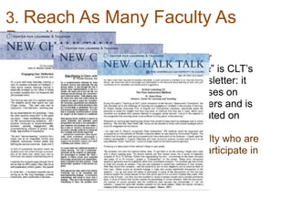 3. Reach As Many Faculty As
Possible
• Newsletter
“New Chalk Talk” is CLT’s
biweekly newsletter: it
primarily focuses on
teaching matters and is
widely distributed on
campus.
Reaches faculty who are
reluctant to participate in
other ways
 