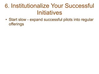 6. Institutionalize Your Successful
Initiatives
• Start slow - expand successful pilots into regular
offerings
 