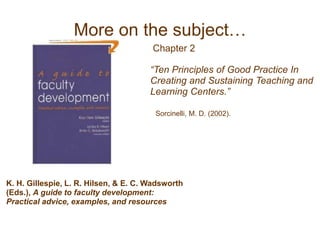“Ten Principles of Good Practice In
Creating and Sustaining Teaching and
Learning Centers.”
Sorcinelli, M. D. (2002).
K. H. Gillespie, L. R. Hilsen, & E. C. Wadsworth
(Eds.), A guide to faculty development:
Practical advice, examples, and resources
Chapter 2
More on the subject…
 