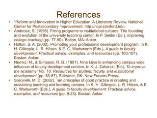 References
• “Reform and Innovation in Higher Education, A Literature Review, National
Center for Postsecondary Improvement, http://ncpi.stanford.edu
• Ambrose, S. (1995). Fitting programs to institutional cultures: The founding
and evolution of the university teaching center. In P. Seldin (Ed.), Improving
college teaching (pp. 77-90). Bolton, MA: Anker.
• Holton, S. A. (2002). Promoting your professional development program. In K.
H. Gillespie, L. R. Hilsen, & E. C. Wadsworth (Eds.), A guide to faculty
development: Practical advice, examples, and resources (pp. 100-107).
Boston: Anker.
• Nemko, M., & Simpson, R. D. (1991). Nine keys to enhancing campus wide
influence of faculty development centers. In K. J. Zahorski (Ed.), To improve
the academy: Vol. 10. Resources for student, faculty, and institutional
development (pp. 83-87). Stillwater, OK: New Forums Press.
• Sorcinelli, M. D. (2002). Ten principles of good practice in creating and
sustaining teaching and learning centers. In K. H. Gillespie, L. R. Hilsen, & E.
C. Wadsworth (Eds.), A guide to faculty development: Practical advice,
examples, and resources (pp. 9-23). Boston: Anker.
 