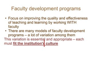 Faculty development programs
• Focus on improving the quality and effectiveness
of teaching and learning by working WITH
faculty
• There are many models of faculty development
programs – a lot of variation among them
This variation is essential and appropriate – each
must fit the institution's culture
 