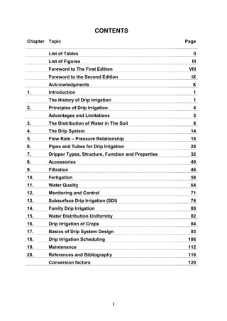 I
CONTENTS
Chapter Topic Page
List of Tables II
List of Figures III
Foreword to The First Edition VIII
Foreword to the Second Edition IX
Acknowledgments X
1. Introduction 1
The History of Drip Irrigation 1
2. Principles of Drip Irrigation 4
Advantages and Limitations 5
3. The Distribution of Water in The Soil 8
4. The Drip System 14
5. Flow Rate – Pressure Relationship 18
6. Pipes and Tubes for Drip Irrigation 28
7. Dripper Types, Structure, Function and Properties 32
8. Accessories 40
9. Filtration 46
10. Fertigation 58
11. Water Quality 64
12. Monitoring and Control 71
13. Subsurface Drip Irrigation (SDI) 74
14. Family Drip Irrigation 80
15. Water Distribution Uniformity 82
16. Drip Irrigation of Crops 84
17. Basics of Drip System Design 93
18. Drip Irrigation Scheduling 106
19. Maintenance 112
20. References and Bibliography 116
Conversion factors 120
 