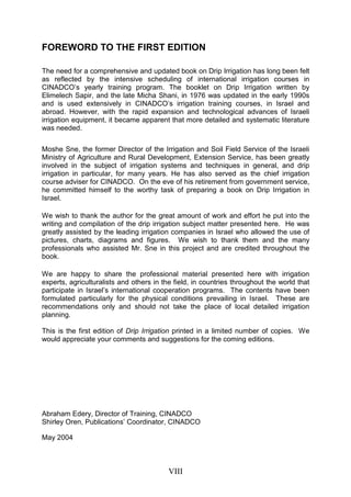 VIII
FOREWORD TO THE FIRST EDITION
The need for a comprehensive and updated book on Drip Irrigation has long been felt
as reflected by the intensive scheduling of international irrigation courses in
CINADCO’s yearly training program. The booklet on Drip Irrigation written by
Elimelech Sapir, and the late Micha Shani, in 1976 was updated in the early 1990s
and is used extensively in CINADCO’s irrigation training courses, in Israel and
abroad. However, with the rapid expansion and technological advances of Israeli
irrigation equipment, it became apparent that more detailed and systematic literature
was needed.
Moshe Sne, the former Director of the Irrigation and Soil Field Service of the Israeli
Ministry of Agriculture and Rural Development, Extension Service, has been greatly
involved in the subject of irrigation systems and techniques in general, and drip
irrigation in particular, for many years. He has also served as the chief irrigation
course adviser for CINADCO. On the eve of his retirement from government service,
he committed himself to the worthy task of preparing a book on Drip Irrigation in
Israel.
We wish to thank the author for the great amount of work and effort he put into the
writing and compilation of the drip irrigation subject matter presented here. He was
greatly assisted by the leading irrigation companies in Israel who allowed the use of
pictures, charts, diagrams and figures. We wish to thank them and the many
professionals who assisted Mr. Sne in this project and are credited throughout the
book.
We are happy to share the professional material presented here with irrigation
experts, agriculturalists and others in the field, in countries throughout the world that
participate in Israel’s international cooperation programs. The contents have been
formulated particularly for the physical conditions prevailing in Israel. These are
recommendations only and should not take the place of local detailed irrigation
planning.
This is the first edition of Drip Irrigation printed in a limited number of copies. We
would appreciate your comments and suggestions for the coming editions.
Abraham Edery, Director of Training, CINADCO
Shirley Oren, Publications’ Coordinator, CINADCO
May 2004
 