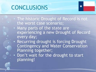 CONCLUSIONS
• The historic Drought of Record is not
the worst case scenario;
• Many parts of the state are
experiencing a new Drought of Record
every day;
• Recurring drought is forcing Drought
Contingency and Water Conservation
Planning together;
• Don’t wait for the drought to start
planning!
 