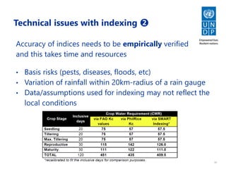 10
Technical issues with indexing ➋
Accuracy of indices needs to be empirically verified
and this takes time and resources
• Basis risks (pests, diseases, floods, etc)
• Variation of rainfall within 20km-radius of a rain gauge
• Data/assumptions used for indexing may not reflect the
local conditions
 