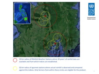 4
50 km radius of PAGASA Weather Stations where 30 years+ of rainfall data are
available and from which indices are established.
20 km radius of agromet stations where actual rainfall is observed and compared
against the indices. Only farmers from within these circles are eligible for the product.
 