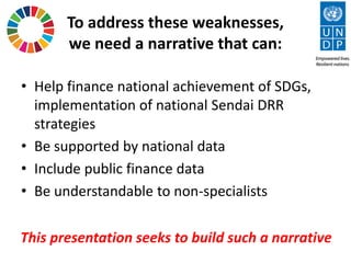 To address these weaknesses,
we need a narrative that can:
• Help finance national achievement of SDGs,
implementation of national Sendai DRR
strategies
• Be supported by national data
• Include public finance data
• Be understandable to non-specialists
This presentation seeks to build such a narrative
 