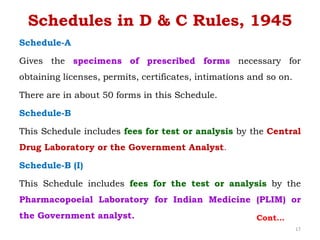 Schedules in D & C Rules, 1945
Schedule-A
Gives the specimens of prescribed forms necessary for
obtaining licenses, permits, certificates, intimations and so on.
There are in about 50 forms in this Schedule.
Schedule-B
This Schedule includes fees for test or analysis by the Central
Drug Laboratory or the Government Analyst.
Schedule-B (I)
This Schedule includes fees for the test or analysis by the
Pharmacopoeial Laboratory for Indian Medicine (PLIM) or
the Government analyst. Cont…
17
 