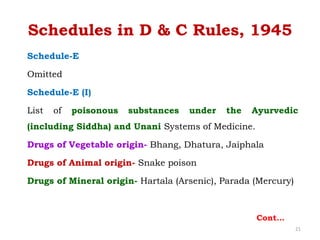 Schedule-E
Omitted
Schedule-E (I)
List of poisonous substances under the Ayurvedic
(including Siddha) and Unani Systems of Medicine.
Drugs of Vegetable origin- Bhang, Dhatura, Jaiphala
Drugs of Animal origin- Snake poison
Drugs of Mineral origin- Hartala (Arsenic), Parada (Mercury)
Schedules in D & C Rules, 1945
Cont…
21
 