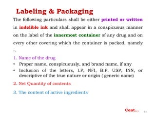 The following particulars shall be either printed or written
in indelible ink and shall appear in a conspicuous manner
on the label of the innermost container of any drug and on
every other covering which the container is packed, namely
:-
1. Name of the drug
• Proper name, conspicuously, and brand name, if any
• Inclusion of the letters, I.P, NFI, B.P, USP, INN, or
descriptive of the true nature or origin ( generic name)
2. Net Quantity of contents
3. The content of active ingredients
83Cont…
Labeling & Packaging
 