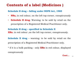 Schedule H drug – falling under NDPS Act, 1985
• NRx, in red colour, on the left top corner, conspicuously
• Schedule H drug: Warning: to be sold by retail on the
prescription of a Registered Medical Practitioner only.
Schedule H drug – specified in Schedule X
XRx, in red colour ,on the left top corner, conspicuously.
Schedule X drug – warning: to be sold by retail on the
prescription of a Registered Medical Practitioner only.
* if it is a bulk packing - only XRx in red colour, displayed
conspicuously
88
Contents of a label (Medicines )
Cont…
 