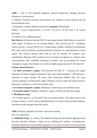 3.CVS Pharmacology I III B.Ph 2015-16 PESCP Dr,KPS Gowda Page 10
ADRs: 1. Due to VD: Headache, giddiness, postural hypotension, flushing, dizziness
(cloudness of conseousness).
2. Tolerance: Tolerance develops with continuous use. Tolerance is more commen with oral
and transdermal routes.
3. Dependence: Sudden withdrawal can lead to vasospasm, MI and death.
T.Uses: 1. Used in angina pectoris. 2. In MI. 3. In LVF. 4. In HT crisis. 5. In cyanide
poisoning.
6. In Biliary colic, esophageal spasm.
Beta blockers: β blockers decrease HR, FC and oxygen demand. Beta blockers are good for
stable angina. β blockers are not coronary dilators. They decrease the FC-> incomplete
systolic ejection-> increase EDV/P (it is a disadvantage). Sudden withdrawal can precipitate
MI. Cardio selective β blockers should be preferred. β blockers are contraindicated in variant
angina. Non selective blockers block both β1 and β2 receptors. β1 receptors cause
vasodilatation. Blockage of β2 receptors leaves α1 receptors un-opposed. α1 receptors cause
vasoconstriction. Thus vasodilator mechanism is blocked. This can precipitates the variant
(vasospastic ) angina. Beta blockers are useful in unstable angina and non ST- Elevation MI.
Calcium channel blockers:
a. In stable (exertional ) angina; CCBs decreases the HR, FC -> decreases the oxygen
demand by the heart (verapamil, diltiazem). They cause arterial dilatation -> PR decreases->
reduction in oxygen demand. VD causes reflex tachycardia (ADRs). They also cause
coronary dilatation, increased blood supply. Dilatation occurs in large and small coronaries,
blood goes to ischemic as well as non ischemic areas.
b. In variant (vasospastic ) angina: Nifedipine is useful because of vasodilator action.
c. In unstable angina: Nifedipine+ β blocker+ aspirin. CCBs are not first choice drugs.
2. Miscellaneus drugs:
a. K+
Channel openers: e.g. Nicorandil. They are coronary dilators. They dilate small as well
as large coronaries. Action is due to hyperpolarization of vascular smooth muscles leading to
relaxation and also through nitrate like actions.
ADRs: Headache, palpitation, dizziness, nausea and vomiting.
CI: LVF, hypotension.
b. Antiplatelet drugs: e.g. Aspirin. The antiplatelet drugs decreases platelet aggregation and
decreases thrombus formation. Aspirin act by inhibiting the synthesis of thromboxane.
Normally thromboxane causes platelet aggregation. Low doses of aspirin may be given after
 